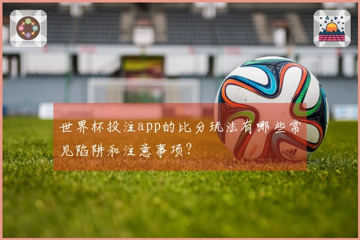 世界杯投注app的比分玩法有哪些常见陷阱和注意事项？