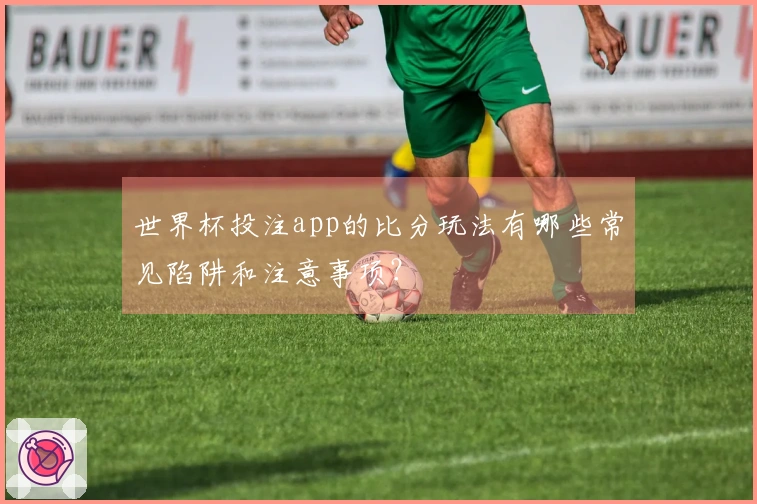 世界杯投注app的比分玩法有哪些常见陷阱和注意事项？