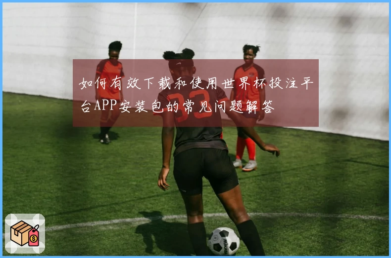 如何有效下载和使用世界杯投注平台APP安装包的常见问题解答
